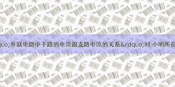 同学们在探究“并联电路中干路的电流跟支路电流的关系”时 小明所在小组的同学选用了