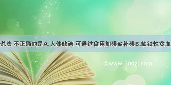 单选题下列说法 不正确的是A.人体缺碘 可通过食用加碘盐补碘B.缺铁性贫血 可通过食用