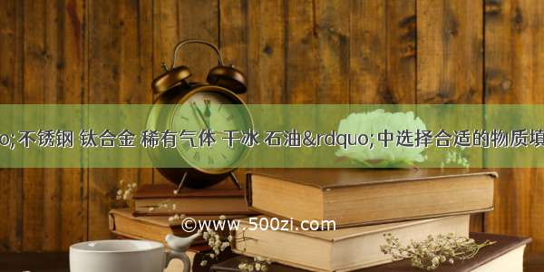 （1）在&ldquo;不锈钢 钛合金 稀有气体 干冰 石油&rdquo;中选择合适的物质填空．①用于人工