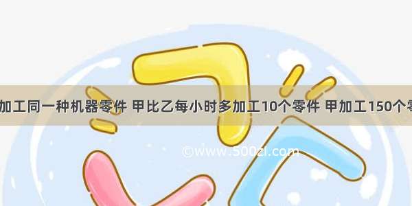 甲 乙两人加工同一种机器零件 甲比乙每小时多加工10个零件 甲加工150个零件所用的