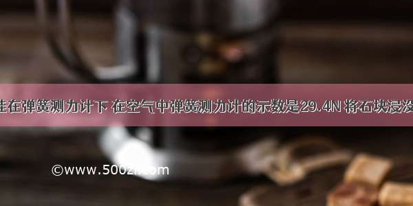 一个石块挂在弹簧测力计下 在空气中弹簧测力计的示数是29.4N 将石块浸没在水中 弹