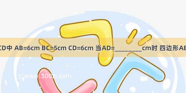 已知凸四边形ABCD中 AB=6cm BC=5cm CD=6cm 当AD=________cm时 四边形ABCD为平行四边形．