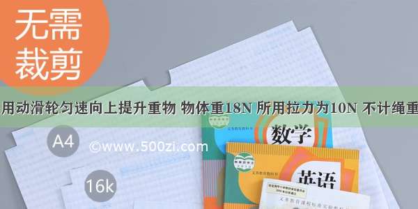 如图所示 用动滑轮匀速向上提升重物 物体重18N 所用拉力为10N 不计绳重和摩擦 则