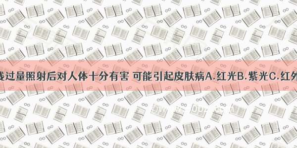 下列哪种光线过量照射后对人体十分有害 可能引起皮肤病A.红光B.紫光C.红外线D.紫外线