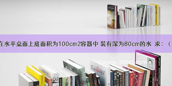 如图所示 放在水平桌面上底面积为100cm2容器中 装有深为80cm的水．求：（g取10N/Kg