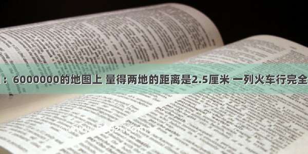 在比例尺是1：6000000的地图上 量得两地的距离是2.5厘米 一列火车行完全程用了2小时