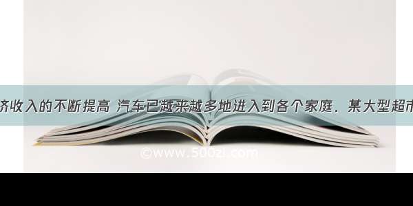 随着人们经济收入的不断提高 汽车已越来越多地进入到各个家庭．某大型超市为缓解停车