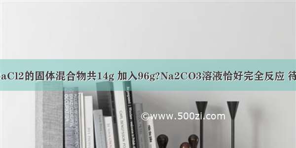 现有NaCl和CaCl2的固体混合物共14g 加入96g?Na2CO3溶液恰好完全反应 待反应完全后过