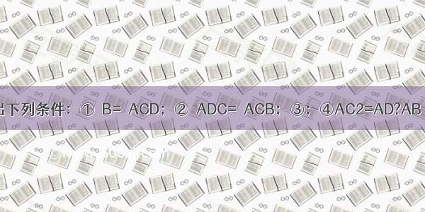 如图所示 给出下列条件：①∠B=∠ACD；②∠ADC=∠ACB；③；④AC2=AD?AB．其中单独能