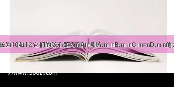 同圆中两条弦长为10和12 它们的弦心距为m和n 则A.m＞nB.m＜nC.m=nD.m n的大小无法确定