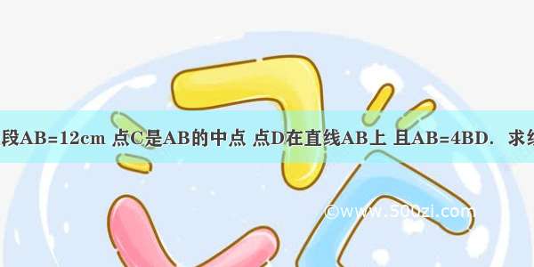 如图 已知线段AB=12cm 点C是AB的中点 点D在直线AB上 且AB=4BD．求线段CD的长．