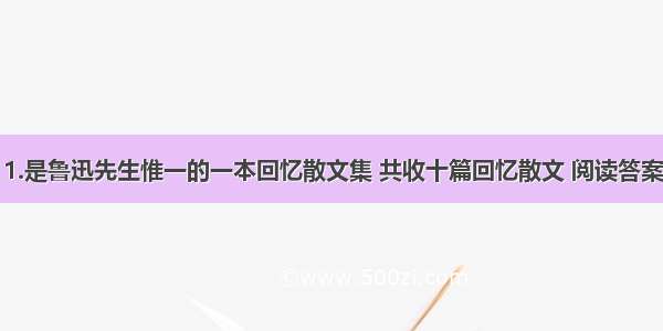 1.是鲁迅先生惟一的一本回忆散文集 共收十篇回忆散文 阅读答案