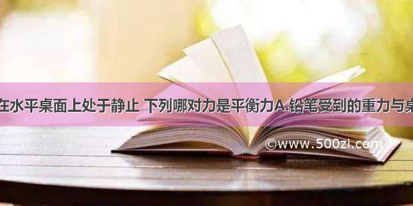 一支铅笔放在水平桌面上处于静止 下列哪对力是平衡力A.铅笔受到的重力与桌面对铅笔的