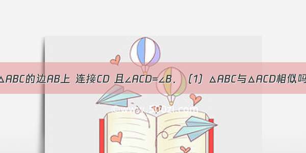 如图 点D在△ABC的边AB上 连接CD 且∠ACD=∠B．（1）△ABC与△ACD相似吗？为什么？