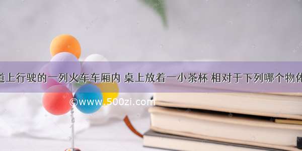 在平直轨道上行驶的一列火车车厢内 桌上放着一小茶杯 相对于下列哪个物体 杯子是运