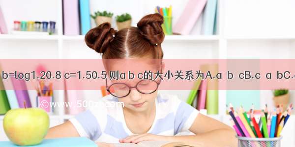 已知a=log0.20.3 b=log1.20.8 c=1.50.5 则a b c的大小关系为A.a＞b＞cB.c＞a＞bC.a＞c＞bD.c＞b＞a