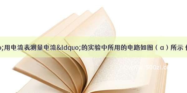 某同学在做“用电流表测量电流“的实验中所用的电路如图（a）所示 他按电路图正确连