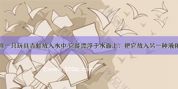 如图所示 将一只玩具青蛙放入水中 它能漂浮于水面上；把它放入另一种液体中 它却沉