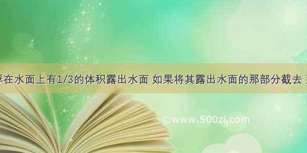 一木块漂浮在水面上有1/3的体积露出水面 如果将其露出水面的那部分截去 那么没入水