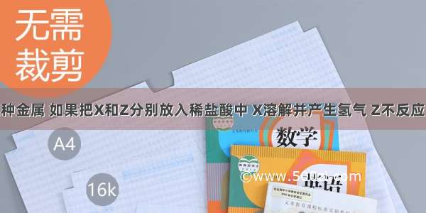 有X Y Z三种金属 如果把X和Z分别放入稀盐酸中 X溶解并产生氢气 Z不反应；如果把Y