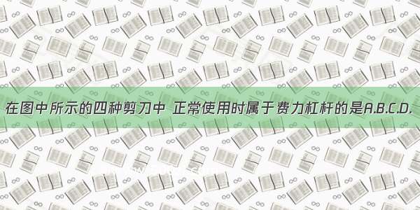 在图中所示的四种剪刀中 正常使用时属于费力杠杆的是A.B.C.D.