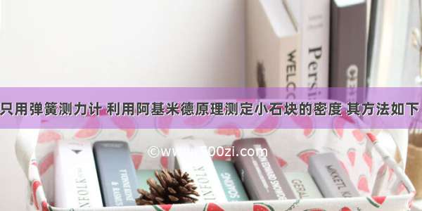 不用天平 只用弹簧测力计 利用阿基米德原理测定小石块的密度 其方法如下：（1）用