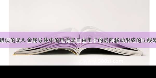 下列说法中 错误的是A.金属导体中的电流是自由电子的定向移动形成的B.酸碱盐溶液导电