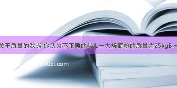 下列是一些关于质量的数据 你认为不正确的是A.一大袋面粉的质量为25kgB.一成年人的质