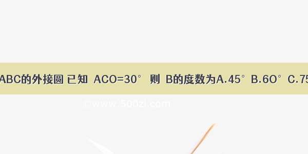 如图 ⊙O是△ABC的外接圆 已知∠ACO=30° 则∠B的度数为A.45°B.6O°C.75°D.9O°