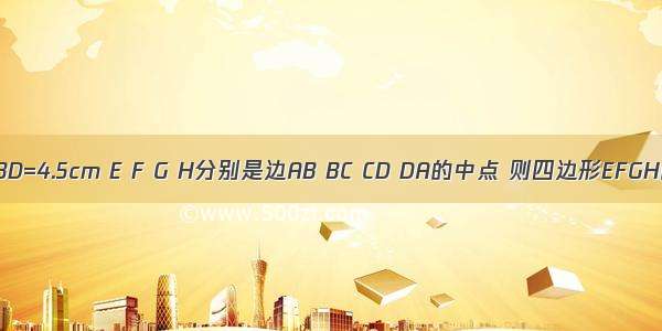 在四边形ABCD中 AC=4cm BD=4.5cm E F G H分别是边AB BC CD DA的中点 则四边形EFGH的周长为________cm．