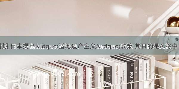 单选题抗日战争时期 日本提出&ldquo;适地适产主义&rdquo;政策 其目的是A.将中国沦陷区变为日本