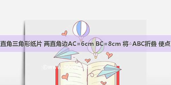 如图 有一张直角三角形纸片 两直角边AC=6cm BC=8cm 将△ABC折叠 使点B与点A重合