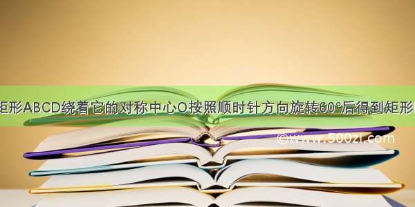 已知 如图 矩形ABCD绕着它的对称中心O按照顺时针方向旋转60°后得到矩形DFBE 连接A