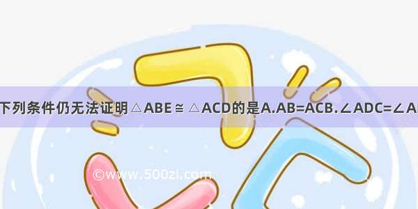 如图 已知AD=AE 添加下列条件仍无法证明△ABE≌△ACD的是A.AB=ACB.∠ADC=∠AEBC.∠B=∠CD.BE=CD