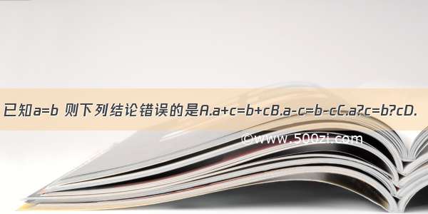 已知a=b 则下列结论错误的是A.a+c=b+cB.a-c=b-cC.a?c=b?cD.