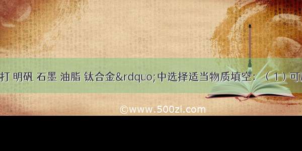 在“小苏打 明矾 石墨 油脂 钛合金”中选择适当物质填空：（1）可用于制铅笔芯的