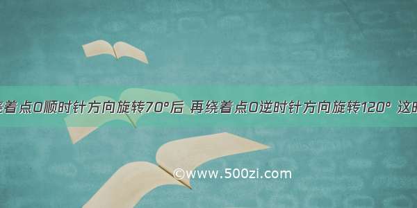 将一图形绕着点O顺时针方向旋转70°后 再绕着点O逆时针方向旋转120° 这时如果要使