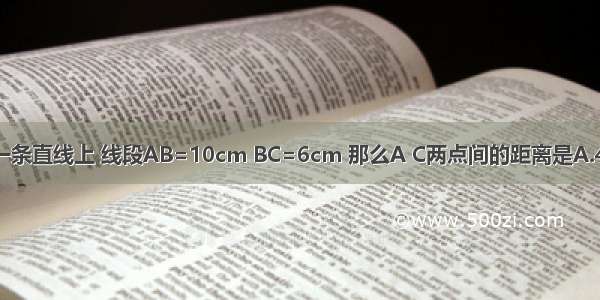 若A B C在同一条直线上 线段AB=10cm BC=6cm 那么A C两点间的距离是A.4cmB.16cmC