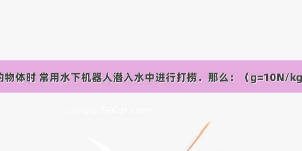 在打捞水底的物体时 常用水下机器人潜入水中进行打捞．那么：（g=10N/kg）（1）某时