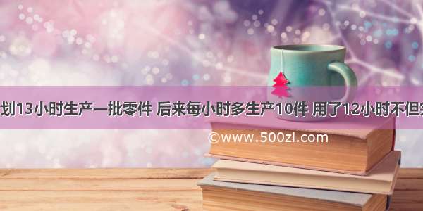 某车间原计划13小时生产一批零件 后来每小时多生产10件 用了12小时不但完成任务 而