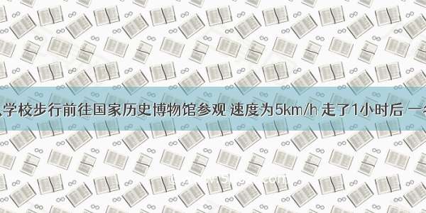 一队学生从学校步行前往国家历史博物馆参观 速度为5km/h 走了1小时后 一名学生回学