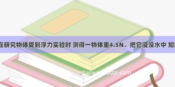 小丽同学在研究物体受到浮力实验时 测得一物体重4.5N．把它浸没水中 如图?所示 弹