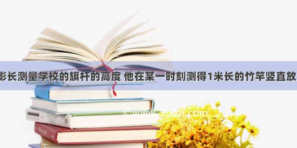 小明想利用影长测量学校的旗杆的高度 他在某一时刻测得1米长的竹竿竖直放置时影长1.5