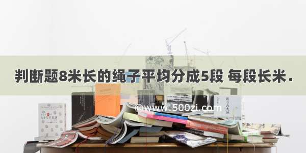 判断题8米长的绳子平均分成5段 每段长米．