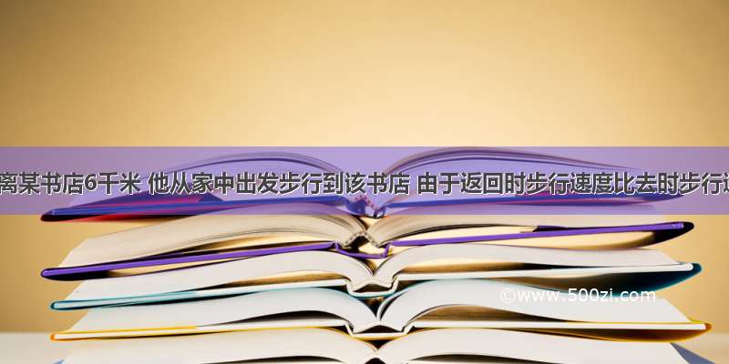 小李家离某书店6千米 他从家中出发步行到该书店 由于返回时步行速度比去时步行速度