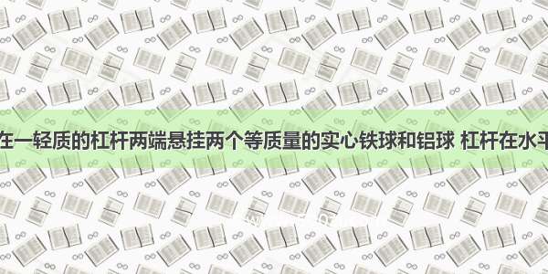 如图所示 在一轻质的杠杆两端悬挂两个等质量的实心铁球和铝球 杠杆在水平位置平衡 