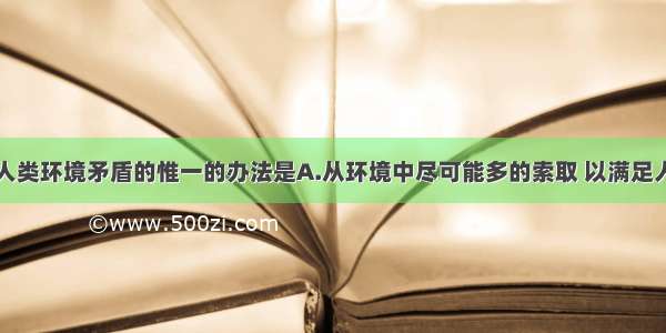 单选题解决人类环境矛盾的惟一的办法是A.从环境中尽可能多的索取 以满足人类发展的需