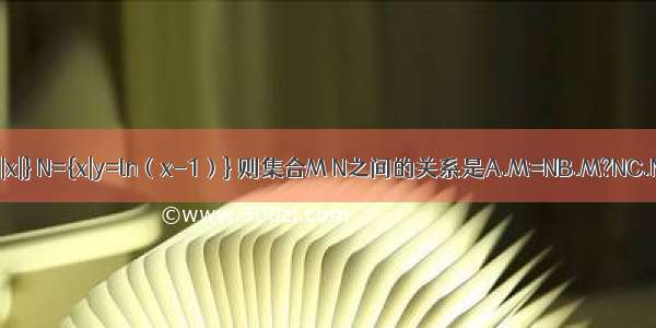 集合M={y|y=2|x|} N={x|y=ln（x-1）} 则集合M N之间的关系是A.M=NB.M?NC.N?MD.M∩N=?