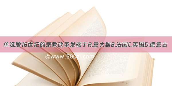 单选题16世纪的宗教改革发端于A.意大利B.法国C.英国D.德意志