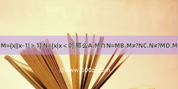 若集合M={x||x-1|＞1} N={x|x＜0} 那么A.M∩N=MB.M≠?NC.N≠?MD.M∪N=N